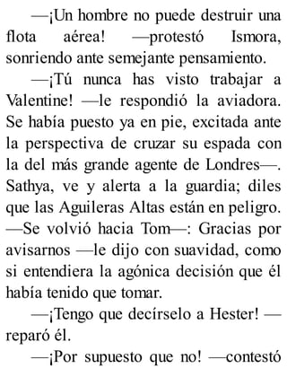 —¡Un hombre no puede destruir una
flota aérea! —protestó Ismora,
sonriendo ante semejante pensamiento.
—¡Tú nunca has visto trabajar a
Valentine! —le respondió la aviadora.
Se había puesto ya en pie, excitada ante
la perspectiva de cruzar su espada con
la del más grande agente de Londres—.
Sathya, ve y alerta a la guardia; diles
que las Aguileras Altas están en peligro.
—Se volvió hacia Tom—: Gracias por
avisarnos —le dijo con suavidad, como
si entendiera la agónica decisión que él
había tenido que tomar.
—¡Tengo que decírselo a Hester! —
reparó él.
—¡Por supuesto que no! —contestó
 