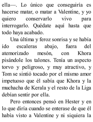 ella—. Lo único que conseguiría es
hacerse matar, o matar a Valentine, y yo
quiero conservarlo vivo para
interrogarlo. Quédate aquí hasta que
todo haya acabado.
Una última y feroz sonrisa y se había
ido escaleras abajo, fuera del
atemorizado mesón, con Khora
pisándole los talones. Tenía un aspecto
torvo y peligroso, y muy atractivo, y
Tom se sintió tocado por el mismo amor
impetuoso que él sabía que Khora y la
muchacha de Kerala y el resto de la Liga
debían sentir por ella.
Pero entonces pensó en Hester y en
lo que diría cuando se enterase de que él
había visto a Valentine y ni siquiera la
 