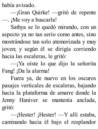 había avisado.
—¡Gran Quirke! —gritó de repente
—. ¡Me voy a buscarla!
Sathya se lo quedó mirando, con un
aspecto ya no tan serio como antes, sino
mostrándose tan solo atemorizada y muy
joven; y según él se dirigía corriendo
hacia las escaleras, le gritó:
—¡Ya oíste lo que dijo la señorita
Fang! ¡Da la alarma!
Fuera ya, de nuevo en los oscuros
pasajes verticales de escaleras, bajando
hacia la plataforma de amarre donde la
Jenny Haniver se mantenía anclada,
gritó:
—¡Hester! ¡Hester! —Y allí estaba,
caminando hacia él bajo el resplandor
 