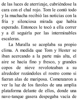 de las luces de aterrizaje, cubriéndose la
cara con el chal rojo. Tom le contó todo
y la muchacha recibió las noticias con la
fría y silenciosa mirada que había
esperado. Entonces le tocó a ella correr
y a él seguirla por las interminables
escaleras.
La Muralla se acoplaba su propio
clima. A medida que Tom y Hester se
iban acercando a la parte más alta, el
aire se hacía fino y fresco, y grandes
copos de nieve revoloteaban a su
alrededor rozándoles el rostro como si
fueran alas de mariposa. Comenzaron a
ver la luz de los faroles de una amplia
plataforma delante de ellos, donde una
nave-tanque gasera despegaba vacía de
 