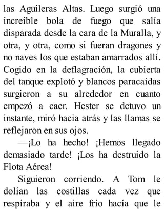 las Aguileras Altas. Luego surgió una
increíble bola de fuego que salía
disparada desde la cara de la Muralla, y
otra, y otra, como si fueran dragones y
no naves los que estaban amarrados allí.
Cogido en la deflagración, la cubierta
del tanque explotó y blancos paracaídas
surgieron a su alrededor en cuanto
empezó a caer. Hester se detuvo un
instante, miró hacia atrás y las llamas se
reflejaron en sus ojos.
—¡Lo ha hecho! ¡Hemos llegado
demasiado tarde! ¡Los ha destruido la
Flota Aérea!
Siguieron corriendo. A Tom le
dolían las costillas cada vez que
respiraba y el aire frío hacía que le
 