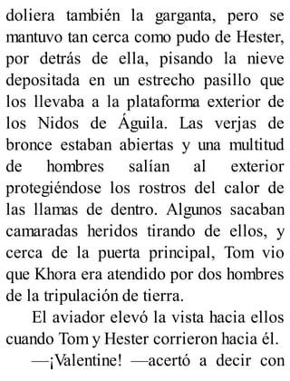 doliera también la garganta, pero se
mantuvo tan cerca como pudo de Hester,
por detrás de ella, pisando la nieve
depositada en un estrecho pasillo que
los llevaba a la plataforma exterior de
los Nidos de Águila. Las verjas de
bronce estaban abiertas y una multitud
de hombres salían al exterior
protegiéndose los rostros del calor de
las llamas de dentro. Algunos sacaban
camaradas heridos tirando de ellos, y
cerca de la puerta principal, Tom vio
que Khora era atendido por dos hombres
de la tripulación de tierra.
El aviador elevó la vista hacia ellos
cuando Tom y Hester corrieron hacia él.
—¡Valentine! —acertó a decir con
 
