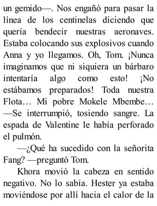 un gemido—. Nos engañó para pasar la
línea de los centinelas diciendo que
quería bendecir nuestras aeronaves.
Estaba colocando sus explosivos cuando
Anna y yo llegamos. Oh, Tom. ¡Nunca
imaginamos que ni siquiera un bárbaro
intentaría algo como esto! ¡No
estábamos preparados! Toda nuestra
Flota… Mi pobre Mokele Mbembe…
—Se interrumpió, tosiendo sangre. La
espada de Valentine le había perforado
el pulmón.
—¿Qué ha sucedido con la señorita
Fang? —preguntó Tom.
Khora movió la cabeza en sentido
negativo. No lo sabía. Hester ya estaba
moviéndose por allí hacia el calor de la
 