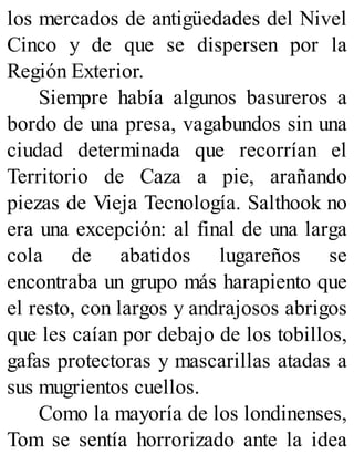 los mercados de antigüedades del Nivel
Cinco y de que se dispersen por la
Región Exterior.
Siempre había algunos basureros a
bordo de una presa, vagabundos sin una
ciudad determinada que recorrían el
Territorio de Caza a pie, arañando
piezas de Vieja Tecnología. Salthook no
era una excepción: al final de una larga
cola de abatidos lugareños se
encontraba un grupo más harapiento que
el resto, con largos y andrajosos abrigos
que les caían por debajo de los tobillos,
gafas protectoras y mascarillas atadas a
sus mugrientos cuellos.
Como la mayoría de los londinenses,
Tom se sentía horrorizado ante la idea
 