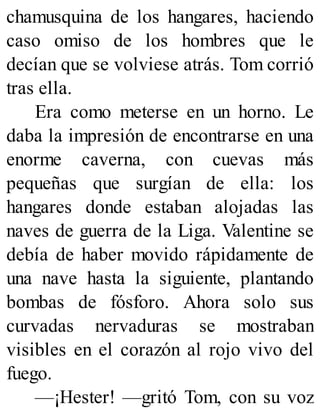 chamusquina de los hangares, haciendo
caso omiso de los hombres que le
decían que se volviese atrás. Tom corrió
tras ella.
Era como meterse en un horno. Le
daba la impresión de encontrarse en una
enorme caverna, con cuevas más
pequeñas que surgían de ella: los
hangares donde estaban alojadas las
naves de guerra de la Liga. Valentine se
debía de haber movido rápidamente de
una nave hasta la siguiente, plantando
bombas de fósforo. Ahora solo sus
curvadas nervaduras se mostraban
visibles en el corazón al rojo vivo del
fuego.
—¡Hester! —gritó Tom, con su voz
 