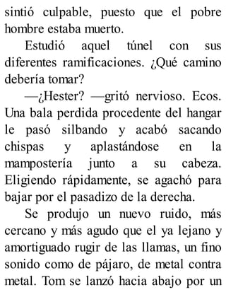 sintió culpable, puesto que el pobre
hombre estaba muerto.
Estudió aquel túnel con sus
diferentes ramificaciones. ¿Qué camino
debería tomar?
—¿Hester? —gritó nervioso. Ecos.
Una bala perdida procedente del hangar
le pasó silbando y acabó sacando
chispas y aplastándose en la
mampostería junto a su cabeza.
Eligiendo rápidamente, se agachó para
bajar por el pasadizo de la derecha.
Se produjo un nuevo ruido, más
cercano y más agudo que el ya lejano y
amortiguado rugir de las llamas, un fino
sonido como de pájaro, de metal contra
metal. Tom se lanzó hacia abajo por un
 