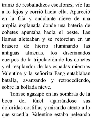 tramo de resbaladizos escalones, vio luz
a lo lejos y corrió hacia ella. Apareció
en la fría y ondulante nieve de una
amplia explanada donde una batería de
cohetes apuntaba hacia el oeste. Las
llamas aleteaban y se retorcían en un
brasero de hierro iluminando las
antiguas almenas, los diseminados
cuerpos de la tripulación de los cohetes
y el resplandor de las espadas mientras
Valentine y la señorita Fang entablaban
batalla, avanzando y retrocediendo,
sobre la hollada nieve.
Tom se agazapó en las sombras de la
boca del túnel agarrándose sus
doloridas costillas y mirando atento a lo
que sucedía. Valentine estaba peleando
 
