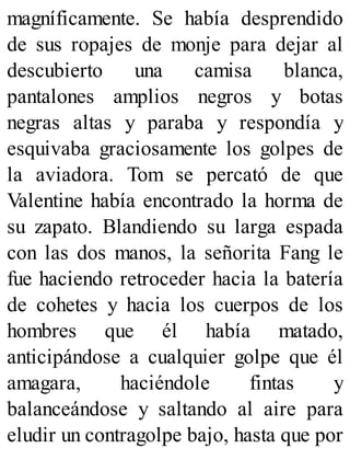 magníficamente. Se había desprendido
de sus ropajes de monje para dejar al
descubierto una camisa blanca,
pantalones amplios negros y botas
negras altas y paraba y respondía y
esquivaba graciosamente los golpes de
la aviadora. Tom se percató de que
Valentine había encontrado la horma de
su zapato. Blandiendo su larga espada
con las dos manos, la señorita Fang le
fue haciendo retroceder hacia la batería
de cohetes y hacia los cuerpos de los
hombres que él había matado,
anticipándose a cualquier golpe que él
amagara, haciéndole fintas y
balanceándose y saltando al aire para
eludir un contragolpe bajo, hasta que por
 