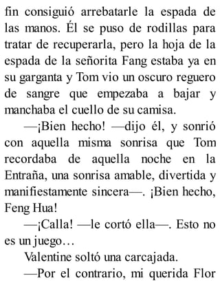 fin consiguió arrebatarle la espada de
las manos. Él se puso de rodillas para
tratar de recuperarla, pero la hoja de la
espada de la señorita Fang estaba ya en
su garganta y Tom vio un oscuro reguero
de sangre que empezaba a bajar y
manchaba el cuello de su camisa.
—¡Bien hecho! —dijo él, y sonrió
con aquella misma sonrisa que Tom
recordaba de aquella noche en la
Entraña, una sonrisa amable, divertida y
manifiestamente sincera—. ¡Bien hecho,
Feng Hua!
—¡Calla! —le cortó ella—. Esto no
es un juego…
Valentine soltó una carcajada.
—Por el contrario, mi querida Flor
 