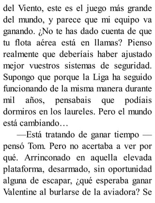 del Viento, este es el juego más grande
del mundo, y parece que mi equipo va
ganando. ¿No te has dado cuenta de que
tu flota aérea está en llamas? Pienso
realmente que deberíais haber ajustado
mejor vuestros sistemas de seguridad.
Supongo que porque la Liga ha seguido
funcionando de la misma manera durante
mil años, pensabais que podíais
dormiros en los laureles. Pero el mundo
está cambiando…
—Está tratando de ganar tiempo —
pensó Tom. Pero no acertaba a ver por
qué. Arrinconado en aquella elevada
plataforma, desarmado, sin oportunidad
alguna de escapar, ¿qué esperaba ganar
Valentine al burlarse de la aviadora? Se
 