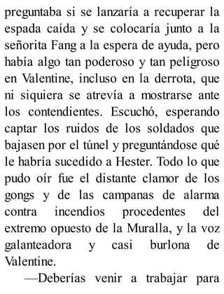 preguntaba si se lanzaría a recuperar la
espada caída y se colocaría junto a la
señorita Fang a la espera de ayuda, pero
había algo tan poderoso y tan peligroso
en Valentine, incluso en la derrota, que
ni siquiera se atrevía a mostrarse ante
los contendientes. Escuchó, esperando
captar los ruidos de los soldados que
bajasen por el túnel y preguntándose qué
le habría sucedido a Hester. Todo lo que
pudo oír fue el distante clamor de los
gongs y de las campanas de alarma
contra incendios procedentes del
extremo opuesto de la Muralla, y la voz
galanteadora y casi burlona de
Valentine.
—Deberías venir a trabajar para
 