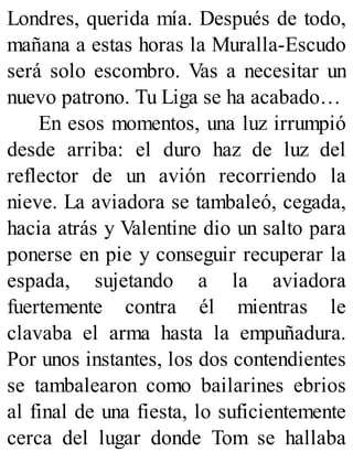 Londres, querida mía. Después de todo,
mañana a estas horas la Muralla-Escudo
será solo escombro. Vas a necesitar un
nuevo patrono. Tu Liga se ha acabado…
En esos momentos, una luz irrumpió
desde arriba: el duro haz de luz del
reflector de un avión recorriendo la
nieve. La aviadora se tambaleó, cegada,
hacia atrás y Valentine dio un salto para
ponerse en pie y conseguir recuperar la
espada, sujetando a la aviadora
fuertemente contra él mientras le
clavaba el arma hasta la empuñadura.
Por unos instantes, los dos contendientes
se tambalearon como bailarines ebrios
al final de una fiesta, lo suficientemente
cerca del lugar donde Tom se hallaba
 