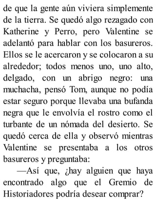 de que la gente aún viviera simplemente
de la tierra. Se quedó algo rezagado con
Katherine y Perro, pero Valentine se
adelantó para hablar con los basureros.
Ellos se le acercaron y se colocaron a su
alrededor; todos menos uno, uno alto,
delgado, con un abrigo negro: una
muchacha, pensó Tom, aunque no podía
estar seguro porque llevaba una bufanda
negra que le envolvía el rostro como el
turbante de un nómada del desierto. Se
quedó cerca de ella y observó mientras
Valentine se presentaba a los otros
basureros y preguntaba:
—Así que, ¿hay alguien que haya
encontrado algo que el Gremio de
Historiadores podría desear comprar?
 