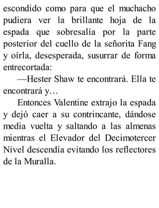 escondido como para que el muchacho
pudiera ver la brillante hoja de la
espada que sobresalía por la parte
posterior del cuello de la señorita Fang
y oírla, desesperada, susurrar de forma
entrecortada:
—Hester Shaw te encontrará. Ella te
encontrará y…
Entonces Valentine extrajo la espada
y dejó caer a su contrincante, dándose
media vuelta y saltando a las almenas
mientras el Elevador del Decimotercer
Nivel descendía evitando los reflectores
de la Muralla.
 