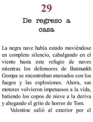 29
De regreso a
casa
La negra nave había estado moviéndose
en completo silencio, cabalgando en el
viento hasta este refugio de naves
mientras los defensores de Batmunkh
Gompa se encontraban atareados con los
fuegos y las explosiones. Ahora, sus
motores volvieron impetuosos a la vida,
batiendo los copos de nieve a la deriva
y ahogando el grito de horror de Tom.
Valentine salió al exterior por el
 