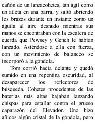 cañón de un lanzacohetes, tan ágil como
un atleta en una barra, y saltó abriendo
los brazos durante un instante como un
águila al aire desnudo mientras sus
manos se encontraban con la escalera de
cuerda que Pewsey y Gench le habían
lanzado. Asiéndose a ella con fuerza,
con un movimiento de balanceo se
incorporó a la góndola.
Tom corrió hacia delante y quedó
sumido en una repentina oscuridad, al
desaparecer los reflectores de
búsqueda. Cohetes procedentes de las
baterías más altas bajaban lanzando
chispas para estallar contra el grueso
caparazón del Elevador. Uno hizo
añicos algún cristal de la góndola, pero
 