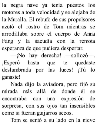 la negra nave ya tenía puestos los
motores a toda velocidad y se alejaba de
la Muralla. El rebufo de sus propulsores
azotó el rostro de Tom mientras se
arrodillaba sobre el cuerpo de Anna
Fang y la sacudía con la remota
esperanza de que pudiera despertar.
—¡No hay derecho! —sollozó—.
¡Esperó hasta que te quedaste
deslumbrada por las luces! ¡Tú lo
ganaste!
Nada dijo la aviadora, pero fijó su
mirada más allá de donde él se
encontraba con una expresión de
sorpresa, con sus ojos tan insensibles
como si fueran guijarros secos.
Tom se sentó a su lado en la nieve
 