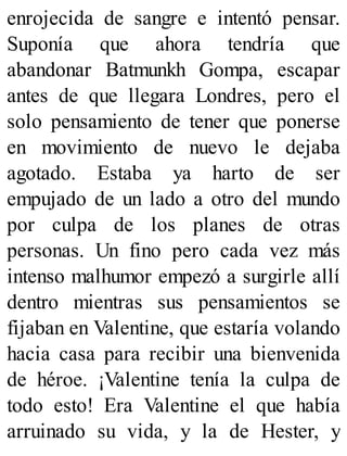 enrojecida de sangre e intentó pensar.
Suponía que ahora tendría que
abandonar Batmunkh Gompa, escapar
antes de que llegara Londres, pero el
solo pensamiento de tener que ponerse
en movimiento de nuevo le dejaba
agotado. Estaba ya harto de ser
empujado de un lado a otro del mundo
por culpa de los planes de otras
personas. Un fino pero cada vez más
intenso malhumor empezó a surgirle allí
dentro mientras sus pensamientos se
fijaban en Valentine, que estaría volando
hacia casa para recibir una bienvenida
de héroe. ¡Valentine tenía la culpa de
todo esto! Era Valentine el que había
arruinado su vida, y la de Hester, y
 