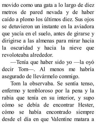 movido como una gata a lo largo de diez
metros de pared nevada y de haber
caído a plomo los últimos diez. Sus ojos
se detuvieron un instante en la aviadora
que yacía en el suelo, antes de girarse y
dirigirse a las almenas para mirar hacia
la oscuridad y hacia la nieve que
revoloteaba alrededor.
—Tenía que haber sido yo —la oyó
decir Tom—. Al menos me habría
asegurado de llevármelo conmigo.
Tom la observaba. Se sentía tenso,
enfermo y tembloroso por la pena y la
rabia que tenía en su interior, y supo
cómo se debía de encontrar Hester,
cómo se había encontrado siempre
desde el día en que Valentine matara a
 