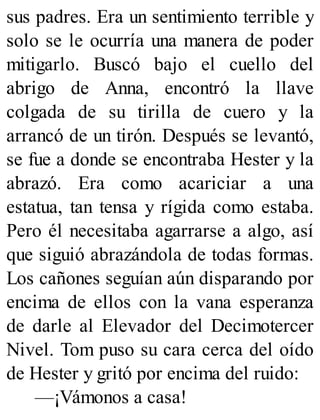 sus padres. Era un sentimiento terrible y
solo se le ocurría una manera de poder
mitigarlo. Buscó bajo el cuello del
abrigo de Anna, encontró la llave
colgada de su tirilla de cuero y la
arrancó de un tirón. Después se levantó,
se fue a donde se encontraba Hester y la
abrazó. Era como acariciar a una
estatua, tan tensa y rígida como estaba.
Pero él necesitaba agarrarse a algo, así
que siguió abrazándola de todas formas.
Los cañones seguían aún disparando por
encima de ellos con la vana esperanza
de darle al Elevador del Decimotercer
Nivel. Tom puso su cara cerca del oído
de Hester y gritó por encima del ruido:
—¡Vámonos a casa!
 