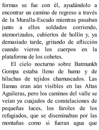 formas se fue con él, ayudándolo a
encontrar un camino de regreso a través
de la Muralla-Escudo mientras pasaban
junto a ellos soldados corriendo,
atemorizados, cubiertos de hollín y, ya
demasiado tarde, gritando de aflicción
cuando vieron los cuerpos en la
plataforma de los cohetes.
El cielo nocturno sobre Batmunkh
Gompa estaba lleno de humo y de
hilachas de tejidos chamuscados. Las
llamas eran aún visibles en las Altas
Aguileras, pero los caminos del valle se
veían ya cuajados de constelaciones de
pequeñas luces, los faroles de los
refugiados, que se diseminaban por las
montañas como si fueran agua que
 