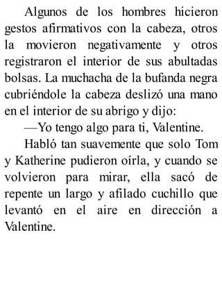 Algunos de los hombres hicieron
gestos afirmativos con la cabeza, otros
la movieron negativamente y otros
registraron el interior de sus abultadas
bolsas. La muchacha de la bufanda negra
cubriéndole la cabeza deslizó una mano
en el interior de su abrigo y dijo:
—Yo tengo algo para ti, Valentine.
Habló tan suavemente que solo Tom
y Katherine pudieron oírla, y cuando se
volvieron para mirar, ella sacó de
repente un largo y afilado cuchillo que
levantó en el aire en dirección a
Valentine.
 