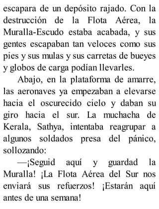 escapara de un depósito rajado. Con la
destrucción de la Flota Aérea, la
Muralla-Escudo estaba acabada, y sus
gentes escapaban tan veloces como sus
pies y sus mulas y sus carretas de bueyes
y globos de carga podían llevarles.
Abajo, en la plataforma de amarre,
las aeronaves ya empezaban a elevarse
hacia el oscurecido cielo y daban su
giro hacia el sur. La muchacha de
Kerala, Sathya, intentaba reagrupar a
algunos soldados presa del pánico,
sollozando:
—¡Seguid aquí y guardad la
Muralla! ¡La Flota Aérea del Sur nos
enviará sus refuerzos! ¡Estarán aquí
antes de una semana!
 
