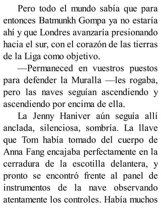 Pero todo el mundo sabía que para
entonces Batmunkh Gompa ya no estaría
ahí y que Londres avanzaría presionando
hacia el sur, con el corazón de las tierras
de la Liga como objetivo.
—Permaneced en vuestros puestos
para defender la Muralla —les rogaba,
pero las naves seguían ascendiendo y
ascendiendo por encima de ella.
La Jenny Haniver aún seguía allí
anclada, silenciosa, sombría. La llave
que Tom había tomado del cuerpo de
Anna Fang encajaba perfectamente en la
cerradura de la escotilla delantera, y
pronto se encontró frente al panel de
instrumentos de la nave observando
atentamente los controles. Había muchos
 