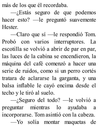 más de los que él recordaba.
—¿Estás seguro de que podemos
hacer esto? —le preguntó suavemente
Hester.
—Claro que sí —le respondió Tom.
Probó con varios interruptores. La
escotilla se volvió a abrir de par en par,
las luces de la cabina se encendieron, la
máquina del café comenzó a hacer una
serie de ruidos, como si un perro cortés
tratara de aclararse la garganta, y una
balsa inflable le cayó encima desde el
techo y le tiró al suelo.
—¿Seguro del todo? —le volvió a
preguntar mientras lo ayudaba a
incorporarse. Tom asintió con la cabeza.
—Yo solía montar maquetas de
 