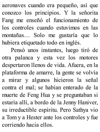 aeronaves cuando era pequeño, así que
conozco los principios. Y la señorita
Fang me enseñó el funcionamiento de
los controles cuando estuvimos en las
montañas… Solo me gustaría que lo
hubiera etiquetado todo en inglés.
Pensó unos instantes, luego tiró de
otra palanca y esta vez los motores
despertaron llenos de vida. Afuera, en la
plataforma de amarre, la gente se volvía
a mirar y algunos hicieron la señal
contra el mal; se habían enterado de la
muerte de Feng Hua y se preguntaban si
estaría allí, a bordo de la Jenny Haniver,
su irreductible espíritu. Pero Sathya vio
a Tom y a Hester ante los controles y fue
corriendo hacia ellos.
 
