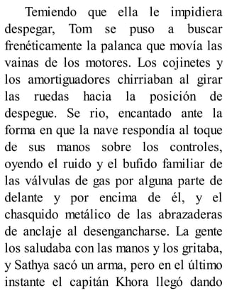 Temiendo que ella le impidiera
despegar, Tom se puso a buscar
frenéticamente la palanca que movía las
vainas de los motores. Los cojinetes y
los amortiguadores chirriaban al girar
las ruedas hacia la posición de
despegue. Se rio, encantado ante la
forma en que la nave respondía al toque
de sus manos sobre los controles,
oyendo el ruido y el bufido familiar de
las válvulas de gas por alguna parte de
delante y por encima de él, y el
chasquido metálico de las abrazaderas
de anclaje al desengancharse. La gente
los saludaba con las manos y los gritaba,
y Sathya sacó un arma, pero en el último
instante el capitán Khora llegó dando
 