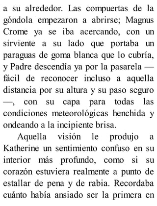 a su alrededor. Las compuertas de la
góndola empezaron a abrirse; Magnus
Crome ya se iba acercando, con un
sirviente a su lado que portaba un
paraguas de goma blanca que lo cubría,
y Padre descendía ya por la pasarela —
fácil de reconocer incluso a aquella
distancia por su altura y su paso seguro
—, con su capa para todas las
condiciones meteorológicas henchida y
ondeando a la incipiente brisa.
Aquella visión le produjo a
Katherine un sentimiento confuso en su
interior más profundo, como si su
corazón estuviera realmente a punto de
estallar de pena y de rabia. Recordaba
cuánto había ansiado ser la primera en
 