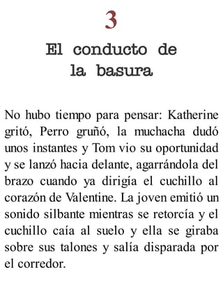 3
El conducto de
la basura
No hubo tiempo para pensar: Katherine
gritó, Perro gruñó, la muchacha dudó
unos instantes y Tom vio su oportunidad
y se lanzó hacia delante, agarrándola del
brazo cuando ya dirigía el cuchillo al
corazón de Valentine. La joven emitió un
sonido silbante mientras se retorcía y el
cuchillo caía al suelo y ella se giraba
sobre sus talones y salía disparada por
el corredor.
 