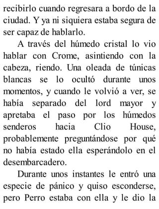 recibirlo cuando regresara a bordo de la
ciudad. Y ya ni siquiera estaba segura de
ser capaz de hablarlo.
A través del húmedo cristal lo vio
hablar con Crome, asintiendo con la
cabeza, riendo. Una oleada de túnicas
blancas se lo ocultó durante unos
momentos, y cuando le volvió a ver, se
había separado del lord mayor y
apretaba el paso por los húmedos
senderos hacia Clio House,
probablemente preguntándose por qué
no había estado ella esperándolo en el
desembarcadero.
Durante unos instantes le entró una
especie de pánico y quiso esconderse,
pero Perro estaba con ella y le dio la
 