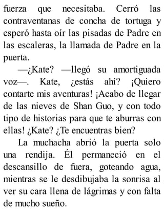fuerza que necesitaba. Cerró las
contraventanas de concha de tortuga y
esperó hasta oír las pisadas de Padre en
las escaleras, la llamada de Padre en la
puerta.
—¿Kate? —llegó su amortiguada
voz—. Kate, ¿estás ahí? ¡Quiero
contarte mis aventuras! ¡Acabo de llegar
de las nieves de Shan Guo, y con todo
tipo de historias para que te aburras con
ellas! ¿Kate? ¿Te encuentras bien?
La muchacha abrió la puerta solo
una rendija. Él permaneció en el
descansillo de fuera, goteando agua,
mientras se le desdibujaba la sonrisa al
ver su cara llena de lágrimas y con falta
de mucho sueño.
 