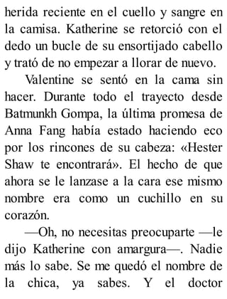 herida reciente en el cuello y sangre en
la camisa. Katherine se retorció con el
dedo un bucle de su ensortijado cabello
y trató de no empezar a llorar de nuevo.
Valentine se sentó en la cama sin
hacer. Durante todo el trayecto desde
Batmunkh Gompa, la última promesa de
Anna Fang había estado haciendo eco
por los rincones de su cabeza: «Hester
Shaw te encontrará». El hecho de que
ahora se le lanzase a la cara ese mismo
nombre era como un cuchillo en su
corazón.
—Oh, no necesitas preocuparte —le
dijo Katherine con amargura—. Nadie
más lo sabe. Se me quedó el nombre de
la chica, ya sabes. Y el doctor
 