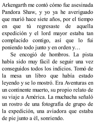 Arkengarth me contó cómo fue asesinada
Pandora Shaw, y yo ya he averiguado
que murió hace siete años, por el tiempo
en que tú regresaste de aquella
expedición y el lord mayor estaba tan
complacido contigo, así que lo fui
poniendo todo junto y en orden y…
Se encogió de hombros. La pista
había sido muy fácil de seguir una vez
conseguidos todos los indicios. Tomó de
la mesa un libro que había estado
leyendo y se lo mostró. Era Aventuras en
un continente muerto, su propio relato de
su viaje a América. La muchacha señaló
un rostro de una fotografía de grupo de
la expedición, una aviadora que estaba
de pie junto a él, sonriendo.
 