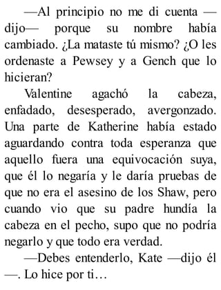 —Al principio no me di cuenta —
dijo— porque su nombre había
cambiado. ¿La mataste tú mismo? ¿O les
ordenaste a Pewsey y a Gench que lo
hicieran?
Valentine agachó la cabeza,
enfadado, desesperado, avergonzado.
Una parte de Katherine había estado
aguardando contra toda esperanza que
aquello fuera una equivocación suya,
que él lo negaría y le daría pruebas de
que no era el asesino de los Shaw, pero
cuando vio que su padre hundía la
cabeza en el pecho, supo que no podría
negarlo y que todo era verdad.
—Debes entenderlo, Kate —dijo él
—. Lo hice por ti…
 