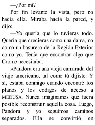 —¿Por mí?
Por fin levantó la vista, pero no
hacia ella. Miraba hacia la pared, y
dijo:
—Yo quería que lo tuvieras todo.
Quería que crecieras como una dama, no
como un basurero de la Región Exterior
como yo. Tenía que encontrar algo que
Crome necesitaba.
»Pandora era una vieja camarada del
viaje americano, tal como tú dijiste. Y
sí, estaba conmigo cuando encontré los
planos y los códigos de acceso a
MEDUSA. Nunca imaginamos que fuera
posible reconstruir aquella cosa. Luego,
Pandora y yo seguimos caminos
separados. Ella se convirtió en
 