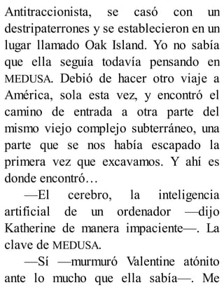 Antitraccionista, se casó con un
destripaterrones y se establecieron en un
lugar llamado Oak Island. Yo no sabía
que ella seguía todavía pensando en
MEDUSA. Debió de hacer otro viaje a
América, sola esta vez, y encontró el
camino de entrada a otra parte del
mismo viejo complejo subterráneo, una
parte que se nos había escapado la
primera vez que excavamos. Y ahí es
donde encontró…
—El cerebro, la inteligencia
artificial de un ordenador —dijo
Katherine de manera impaciente—. La
clave de MEDUSA.
—Sí —murmuró Valentine atónito
ante lo mucho que ella sabía—. Me
 