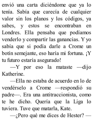 envió una carta diciéndome que ya lo
tenía. Sabía que carecía de cualquier
valor sin los planos y los códigos, ya
sabes, y estos se encontraban en
Londres. Ella pensaba que podíamos
venderlo y compartir las ganancias. Y yo
sabía que si podía darle a Crome un
botín semejante, eso haría mi fortuna. ¡Y
tu futuro estaría asegurado!
—Y por eso la mataste —dijo
Katherine.
—Ella no estaba de acuerdo en lo de
vendérselo a Crome —respondió su
padre—. Era una antitraccionista, como
te he dicho. Quería que la Liga lo
tuviera. Tuve que matarla, Kate.
—¿Pero qué me dices de Hester? —
 