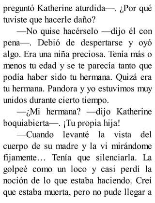 preguntó Katherine aturdida—. ¿Por qué
tuviste que hacerle daño?
—No quise hacérselo —dijo él con
pena—. Debió de despertarse y oyó
algo. Era una niña preciosa. Tenía más o
menos tu edad y se te parecía tanto que
podía haber sido tu hermana. Quizá era
tu hermana. Pandora y yo estuvimos muy
unidos durante cierto tiempo.
—¿Mi hermana? —dijo Katherine
boquiabierta—. ¡Tu propia hija!
—Cuando levanté la vista del
cuerpo de su madre y la vi mirándome
fijamente… Tenía que silenciarla. La
golpeé como un loco y casi perdí la
noción de lo que estaba haciendo. Creí
que estaba muerta, pero no pude llegar a
 
