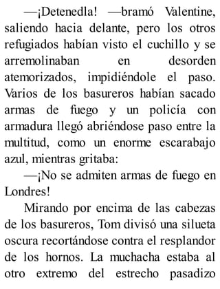—¡Detenedla! —bramó Valentine,
saliendo hacia delante, pero los otros
refugiados habían visto el cuchillo y se
arremolinaban en desorden
atemorizados, impidiéndole el paso.
Varios de los basureros habían sacado
armas de fuego y un policía con
armadura llegó abriéndose paso entre la
multitud, como un enorme escarabajo
azul, mientras gritaba:
—¡No se admiten armas de fuego en
Londres!
Mirando por encima de las cabezas
de los basureros, Tom divisó una silueta
oscura recortándose contra el resplandor
de los hornos. La muchacha estaba al
otro extremo del estrecho pasadizo
 