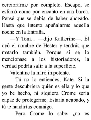 cerciorarme por completo. Escapó, se
esfumó como por encanto en una barca.
Pensé que se debía de haber ahogado.
Hasta que intentó apuñalarme aquella
noche en la Entraña.
—Y Tom… —dijo Katherine—. Él
oyó el nombre de Hester y tendrás que
matarlo también. Porque si se lo
mencionase a los historiadores, la
verdad podría salir a la superficie.
Valentine la miró impotente.
—Tú no lo entiendes, Kate. Si la
gente descubriera quién es ella y lo que
yo he hecho, ni siquiera Crome sería
capaz de protegerme. Estaría acabado, y
tú te hundirías conmigo.
—Pero Crome lo sabe, ¿no es
 