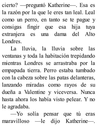 cierto? —preguntó Katherine—. Esa es
la razón por la que le eres tan leal. Leal
como un perro, en tanto se te pague y
consigas fingir que esa hija tuya
extranjera es una dama del Alto
Londres.
La lluvia, la lluvia sobre las
ventanas y toda la habitación trepidando
mientras Londres se arrastraba por la
empapada tierra. Perro estaba tumbado
con la cabeza sobre las patas delanteras,
lanzando miradas como rayos de su
dueña a Valentine y viceversa. Nunca
hasta ahora los había visto pelear. Y no
le agradaba.
—Yo solía pensar que tú eras
maravilloso —le dijo Katherine—.
 
