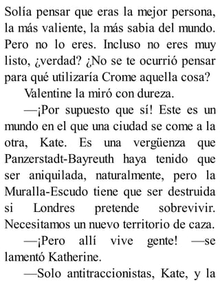 Solía pensar que eras la mejor persona,
la más valiente, la más sabia del mundo.
Pero no lo eres. Incluso no eres muy
listo, ¿verdad? ¿No se te ocurrió pensar
para qué utilizaría Crome aquella cosa?
Valentine la miró con dureza.
—¡Por supuesto que sí! Este es un
mundo en el que una ciudad se come a la
otra, Kate. Es una vergüenza que
Panzerstadt-Bayreuth haya tenido que
ser aniquilada, naturalmente, pero la
Muralla-Escudo tiene que ser destruida
si Londres pretende sobrevivir.
Necesitamos un nuevo territorio de caza.
—¡Pero allí vive gente! —se
lamentó Katherine.
—Solo antitraccionistas, Kate, y la
 