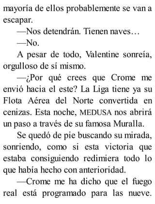mayoría de ellos probablemente se van a
escapar.
—Nos detendrán. Tienen naves…
—No.
A pesar de todo, Valentine sonreía,
orgulloso de sí mismo.
—¿Por qué crees que Crome me
envió hacia el este? La Liga tiene ya su
Flota Aérea del Norte convertida en
cenizas. Esta noche, MEDUSA nos abrirá
un paso a través de su famosa Muralla.
Se quedó de pie buscando su mirada,
sonriendo, como si esta victoria que
estaba consiguiendo redimiera todo lo
que había hecho con anterioridad.
—Crome me ha dicho que el fuego
real está programado para las nueve.
 