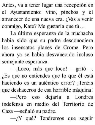 Antes, va a tener lugar una recepción en
el Ayuntamiento: vino, pinchos y el
amanecer de una nueva era. ¿Vas a venir
conmigo, Kate? Me gustaría que tú…
La última esperanza de la muchacha
había sido que su padre desconociera
los insensatos planes de Crome. Pero
ahora ya se había desvanecido incluso
semejante esperanza.
—¡Loco, más que loco! —gritó—.
¿Es que no entiendes que lo que él está
haciendo es un auténtico error? ¡Tenéis
que deshaceros de esa horrible máquina!
—Pero eso dejaría a Londres
indefensa en medio del Territorio de
Caza —señaló su padre.
—¿Y qué? Tendremos que seguir
 