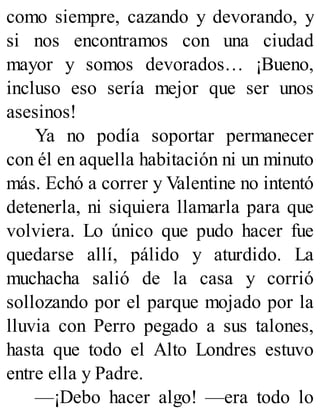 como siempre, cazando y devorando, y
si nos encontramos con una ciudad
mayor y somos devorados… ¡Bueno,
incluso eso sería mejor que ser unos
asesinos!
Ya no podía soportar permanecer
con él en aquella habitación ni un minuto
más. Echó a correr y Valentine no intentó
detenerla, ni siquiera llamarla para que
volviera. Lo único que pudo hacer fue
quedarse allí, pálido y aturdido. La
muchacha salió de la casa y corrió
sollozando por el parque mojado por la
lluvia con Perro pegado a sus talones,
hasta que todo el Alto Londres estuvo
entre ella y Padre.
—¡Debo hacer algo! —era todo lo
 
