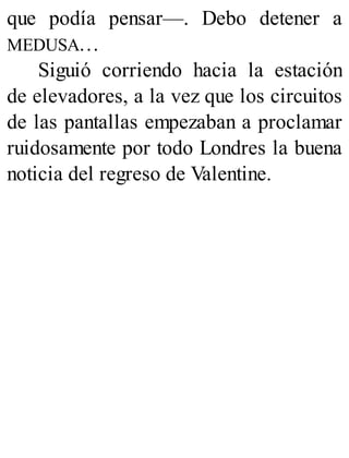 que podía pensar—. Debo detener a
MEDUSA…
Siguió corriendo hacia la estación
de elevadores, a la vez que los circuitos
de las pantallas empezaban a proclamar
ruidosamente por todo Londres la buena
noticia del regreso de Valentine.
 